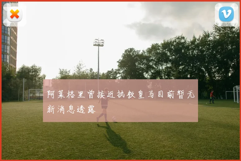 阿莱格里曾接近执教皇马目前暂无新消息透露