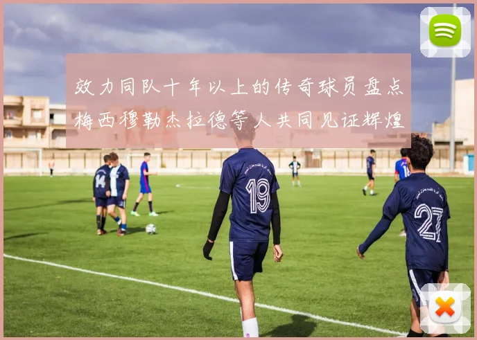 效力同队十年以上的传奇球员盘点梅西穆勒杰拉德等人共同见证辉煌岁月
