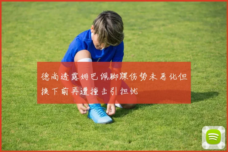 德尚透露姆巴佩脚踝伤势未恶化但换下前再遭撞击引担忧