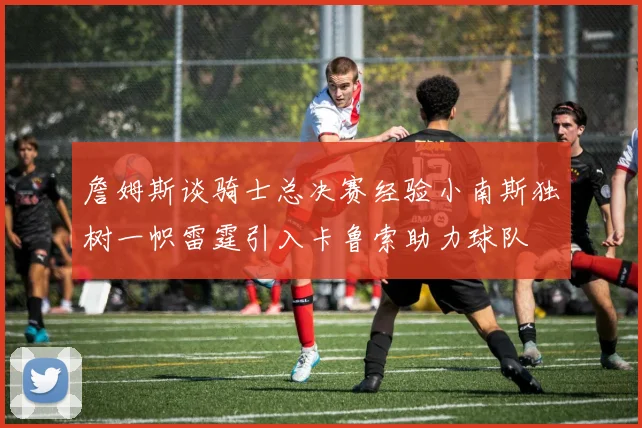 詹姆斯谈骑士总决赛经验小南斯独树一帜雷霆引入卡鲁索助力球队