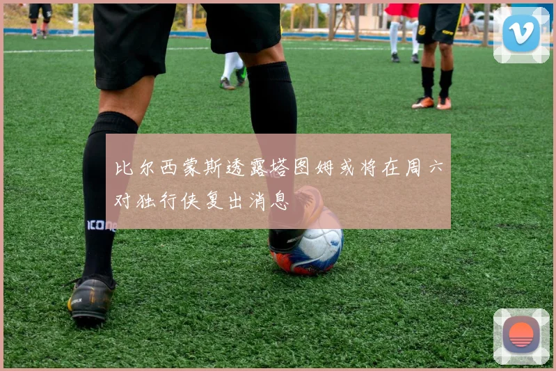 比尔西蒙斯透露塔图姆或将在周六对独行侠复出消息