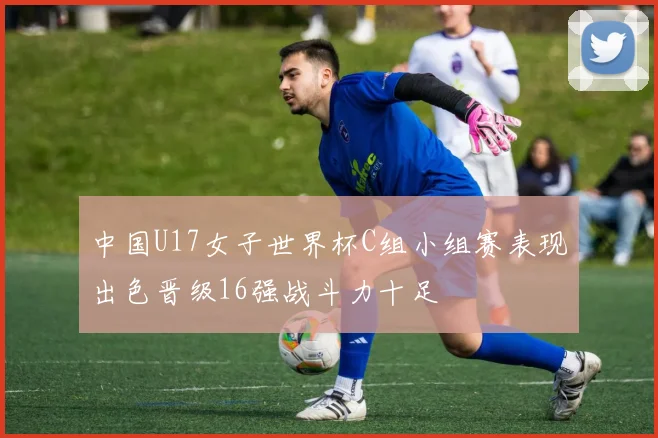 中国U17女子世界杯C组小组赛表现出色晋级16强战斗力十足