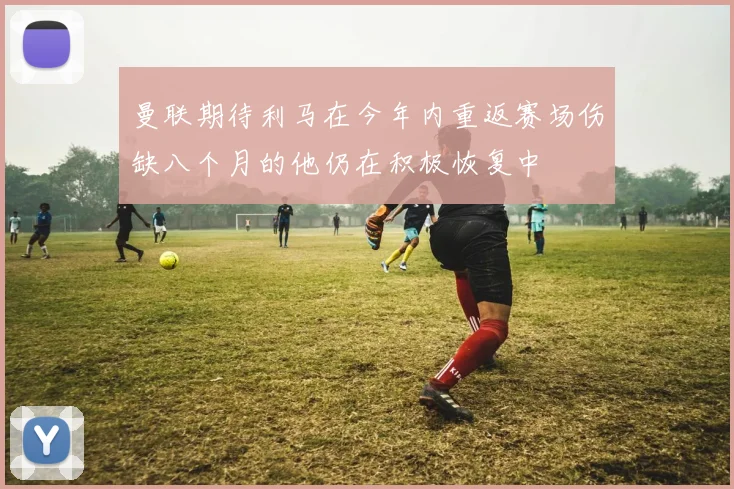 曼联期待利马在今年内重返赛场伤缺八个月的他仍在积极恢复中