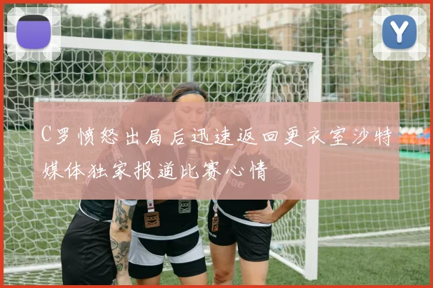 C罗愤怒出局后迅速返回更衣室沙特媒体独家报道比赛心情