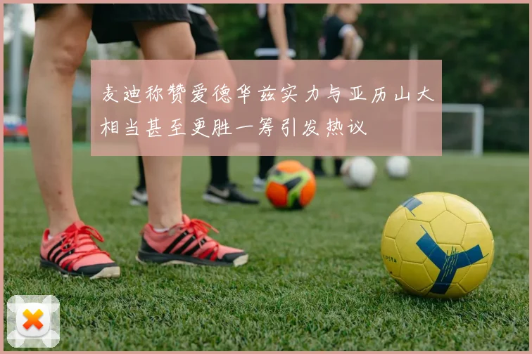 麦迪称赞爱德华兹实力与亚历山大相当甚至更胜一筹引发热议