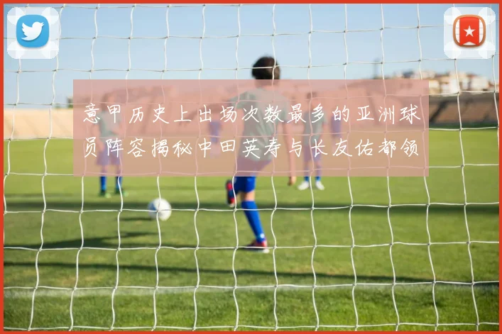 意甲历史上出场次数最多的亚洲球员阵容揭秘中田英寿与长友佑都领衔