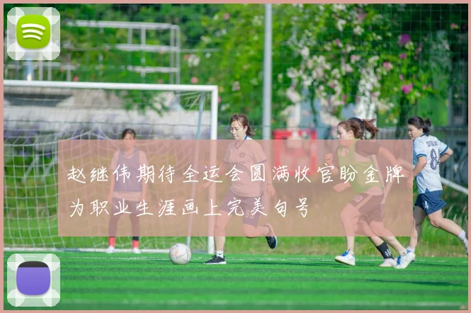 赵继伟期待全运会圆满收官盼金牌为职业生涯画上完美句号