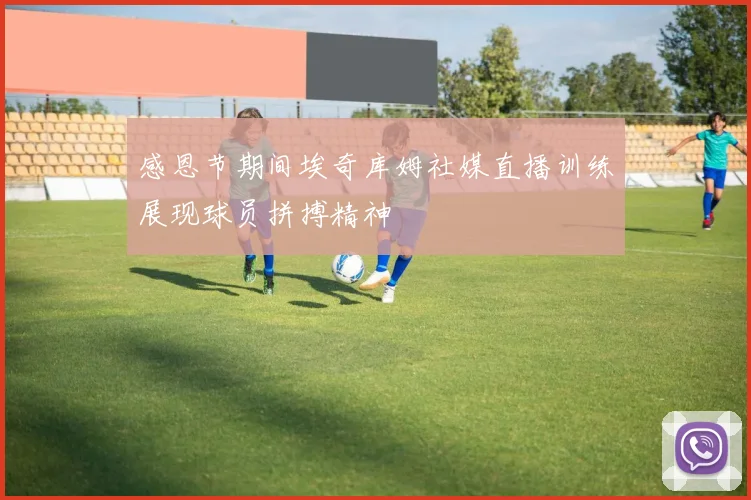 感恩节期间埃奇库姆社媒直播训练展现球员拼搏精神