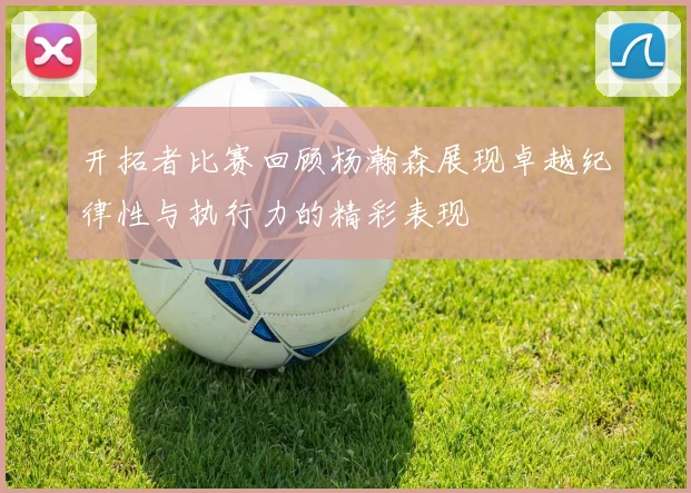 开拓者比赛回顾杨瀚森展现卓越纪律性与执行力的精彩表现