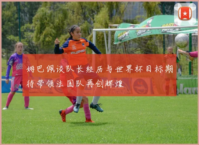 姆巴佩谈队长经历与世界杯目标期待带领法国队再创辉煌