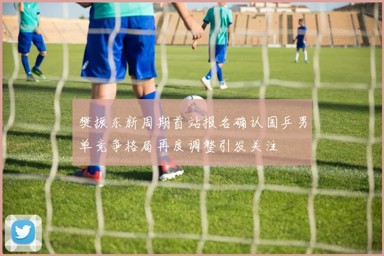 樊振东新周期首站报名确认国乒男单竞争格局再度调整引发关注
