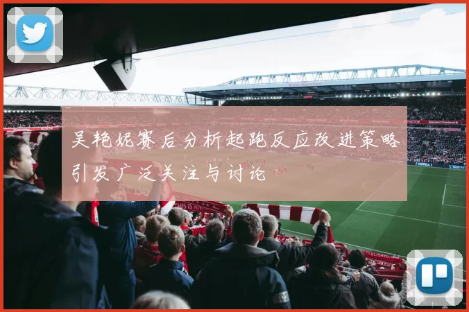 吴艳妮赛后分析起跑反应改进策略引发广泛关注与讨论