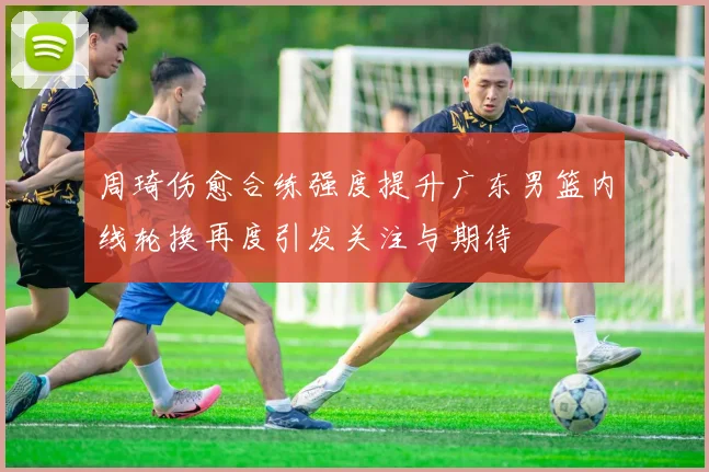 周琦伤愈合练强度提升广东男篮内线轮换再度引发关注与期待