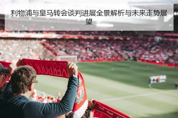 利物浦与皇马转会谈判进展全景解析与未来走势展望